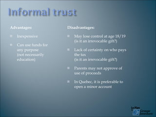 Advantages: Inexpensive Can use funds for any purpose  (not necessarily education) Disadvantages: May lose control at age 18/19 (is it an irrevocable gift?) Lack of certainty on who pays the tax  (is it an irrevocable gift?) Parents may not approve of use of proceeds In Quebec, it is preferable to open a minor account 