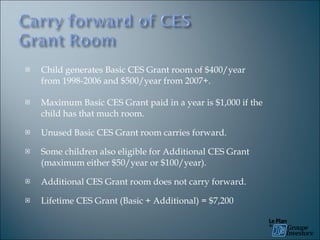 Child generates Basic CES Grant room of $400/year from 1998-2006 and $500/year from 2007+. Maximum Basic CES Grant paid in a year is $1,000 if the child has that much room. Unused Basic CES Grant room carries forward. Some children also eligible for Additional CES Grant (maximum either $50/year or $100/year). Additional CES Grant room does not carry forward. Lifetime CES Grant (Basic + Additional) = $7,200 