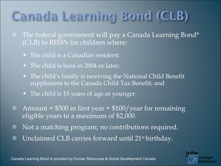 The federal government will pay a Canada Learning Bond* (CLB) to RESPs for children where: The child is a Canadian resident; The child is born in 2004 or later; The child’s family is receiving the National Child Benefit supplement to the Canada Child Tax Benefit; and The child is 15 years of age or younger. Amount = $500 in first year + $100/year for remaining eligible years to a maximum of $2,000. Not a matching program; no contributions required. Unclaimed CLB carries forward until 21 st  birthday. Canada Learning Bond is provided by Human Resources & Social Development Canada 