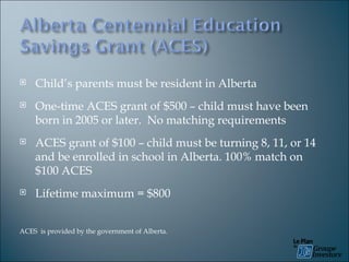 Child’s parents must be resident in Alberta One-time ACES grant of $500 – child must have been born in 2005 or later.  No matching requirements ACES grant of $100 – child must be turning 8, 11, or 14 and be enrolled in school in Alberta.  100% match on $100 ACES Lifetime maximum = $800 ACES  is provided by the government of Alberta. 