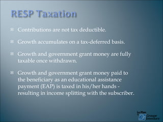Contributions are not tax deductible. Growth accumulates on a tax-deferred basis. Growth and government grant money are fully taxable once withdrawn. Growth and government grant money paid to the beneficiary as an educational assistance payment (EAP) is taxed in his/her hands - resulting in income splitting with the subscriber. 