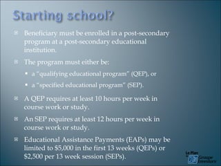 Beneficiary must be enrolled in a post-secondary program at a post-secondary educational institution. The program must either be: a “qualifying educational program” (QEP), or a “specified educational program” (SEP). A QEP requires at least 10 hours per week in course work or study. An SEP requires at least 12 hours per week in course work or study. Educational Assistance Payments (EAPs) may be limited to $5,000 in the first 13 weeks (QEPs) or $2,500 per 13 week session (SEPs). 