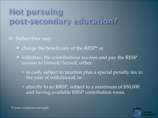 Subscriber may  change the beneficiary of the RESP* or withdraw the contributions tax-free and pay the RESP income to himself/herself, either: in cash, subject to taxation plus a special penalty tax in the year of withdrawal, or directly to an RRSP, subject to a maximum of $50,000 and having available RRSP contribution room. *Certain conditions will apply. 
