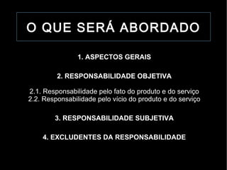 O QUE SERÁ ABORDADO

                1. ASPECTOS GERAIS

         2. RESPONSABILIDADE OBJETIVA

2.1. Responsabilidade pelo fato do produto e do serviço
2.2. Responsabilidade pelo vício do produto e do serviço

        3. RESPONSABILIDADE SUBJETIVA

    4. EXCLUDENTES DA RESPONSABILIDADE
 