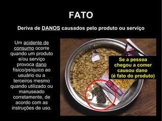 FATO
   Deriva de DANOS causados pelo produto ou serviço

    Um acidente de
   consumo ocorre
quando um produto
      e/ou serviço                        Se a pessoa
     provoca dano                       chegou a comer
  físico/psíquico ao                     causou dano
     usuário ou a                     (é fato do produto)
   terceiros mesmo
quando utilizado ou
      manuseado
  corretamente, de
    acordo com as
 instruções de uso.
 