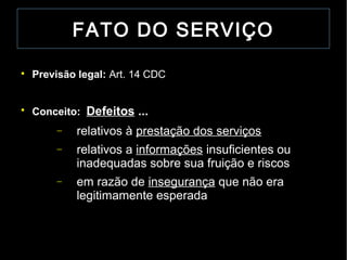 FATO DO SERVIÇO


    Previsão legal: Art. 14 CDC



    Conceito: Defeitos ...
         −   relativos à prestação dos serviços
         −   relativos a informações insuficientes ou
             inadequadas sobre sua fruição e riscos
         −   em razão de insegurança que não era
             legitimamente esperada
 