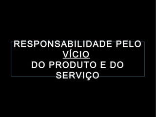 RESPONSABILIDADE PELO
        VÍCIO
   DO PRODUTO E DO
       SERVIÇO
 