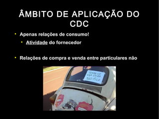 ÂMBITO DE APLICAÇÃO DO
             CDC

    Apenas relações de consumo!
    
        Atividade do fornecedor


    Relações de compra e venda entre particulares não
 