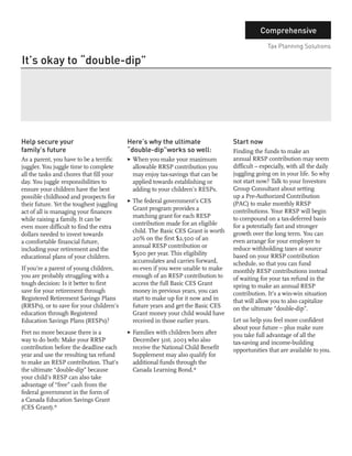 Comprehensive
                                                                                                 Tax Planning Solutions

It’s okay to “double-dip”
        Jaffer Hussain
        Consultant




Help secure your                          Here’s why the ultimate                 Start now
family’s future                           “double-dip”works so well:              Finding the funds to make an
As a parent, you have to be a terrific    3 When you make your maximum            annual RRSP contribution may seem
juggler. You juggle time to complete        allowable RRSP contribution you       difficult – especially, with all the daily
all the tasks and chores that fill your     may enjoy tax-savings that can be     juggling going on in your life. So why
day. You juggle responsibilities to         applied towards establishing or       not start now? Talk to your Investors
ensure your children have the best          adding to your children’s RESPs.      Group Consultant about setting
possible childhood and prospects for                                              up a Pre-Authorized Contribution
                                          3 The federal government’s CES          (PAC) to make monthly RRSP
their future. Yet the toughest juggling
                                            Grant program provides a              contributions. Your RRSP will begin
act of all is managing your finances
                                            matching grant for each RESP          to compound on a tax-deferred basis
while raising a family. It can be
                                            contribution made for an eligible     for a potentially fast and stronger
even more difficult to find the extra
                                            child. The Basic CES Grant is worth   growth over the long term. You can
dollars needed to invest towards
                                            20% on the first $2,500 of an         even arrange for your employer to
a comfortable financial future,
                                            annual RESP contribution or           reduce withholding taxes at source
including your retirement and the
                                            $500 per year. This eligibility       based on your RRSP contribution
educational plans of your children.
                                            accumulates and carries forward,      schedule, so that you can fund
If you’re a parent of young children,       so even if you were unable to make    monthly RESP contributions instead
you are probably struggling with a          enough of an RESP contribution to     of waiting for your tax refund in the
tough decision: Is it better to first       access the full Basic CES Grant       spring to make an annual RESP
save for your retirement through            money in previous years, you can      contribution. It’s a win-win situation
Registered Retirement Savings Plans         start to make up for it now and in    that will allow you to also capitalize
(RRSPs), or to save for your children’s     future years and get the Basic CES    on the ultimate “double-dip”.
education through Registered                Grant money your child would have
Education Savings Plans (RESPs)?            received in those earlier years.      Let us help you feel more confident
                                                                                  about your future – plus make sure
Fret no more because there is a           3 Families with children born after     you take full advantage of all the
way to do both: Make your RRSP              December 31st, 2003 who also          tax-saving and income-building
contribution before the deadline each       receive the National Child Benefit    opportunities that are available to you.
year and use the resulting tax refund       Supplement may also qualify for
to make an RESP contribution. That’s        additional funds through the
the ultimate “double-dip” because           Canada Learning Bond.*
your child’s RESP can also take
advantage of “free” cash from the
federal government in the form of
a Canada Education Savings Grant
(CES Grant).*
 
