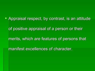  Appraisal respect, by contrast, is an attitude

 of positive appraisal of a person or their

 merits, which are features of persons that

 manifest excellences of character.
 