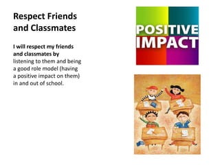 Respect Friends 
and Classmates 
I will respect my friends 
and classmates by 
listening to them and being 
a good role model (having 
a positive impact on them) 
in and out of school. 
 