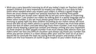 • Wish you a very beautiful morning to all of you today’s topic on Teachers talk is
respect children it is very important to respect our elders it is our duty to help
them when needed when you respect your elders it reflects a good image on
them we must always respect our parents teachers by wishing them good
morning thank you accept now I would like to tell you some ways of respecting
elders number 1 we respect our elders by talking dam in a polite language and a
lower voice number 2 you we must always greet them or wish them like good
morning or good night my dear children according to our Indian values we must
touch the feet of our elders which is a great mark of respect we must bow down
touch the feet of elders and take blessings from them number 3 we must always
speak clearly keeping a good eye contact and Always smiling also very important
to show respect to elder people number 4 we must always take advices from our
elders when we face any difficult situation and always say thank you number five
when any person enters in a room always offer your seat for chair to sit at last I
would like to conclude the topic by saying that the prayers and wishes of the
elders are the true heavens on earth so give respect to your elders thank you
 