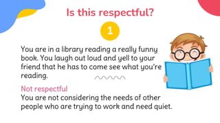 Is this respectful?
You are in a library reading a really funny
book. You laugh out loud and yell to your
friend that he has to come see what you’re
reading.
Not respectful
You are not considering the needs of other
people who are trying to work and need quiet.
1
 
