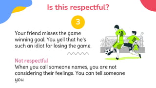Is this respectful?
Your friend misses the game
winning goal. You yell that he’s
such an idiot for losing the game.
Not respectful
When you call someone names, you are not
considering their feelings. You can tell someone
you
3
 