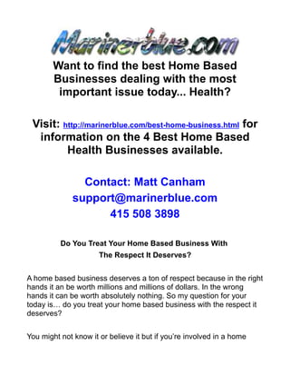 Want to find the best Home Based
        Businesses dealing with the most
         important issue today... Health?

 Visit: http://marinerblue.com/best-home-business.html for
  information on the 4 Best Home Based
         Health Businesses available.

                Contact: Matt Canham
              support@marinerblue.com
                    415 508 3898

          Do You Treat Your Home Based Business With
                      The Respect It Deserves?


A home based business deserves a ton of respect because in the right
hands it an be worth millions and millions of dollars. In the wrong
hands it can be worth absolutely nothing. So my question for your
today is… do you treat your home based business with the respect it
deserves?


You might not know it or believe it but if you’re involved in a home
 