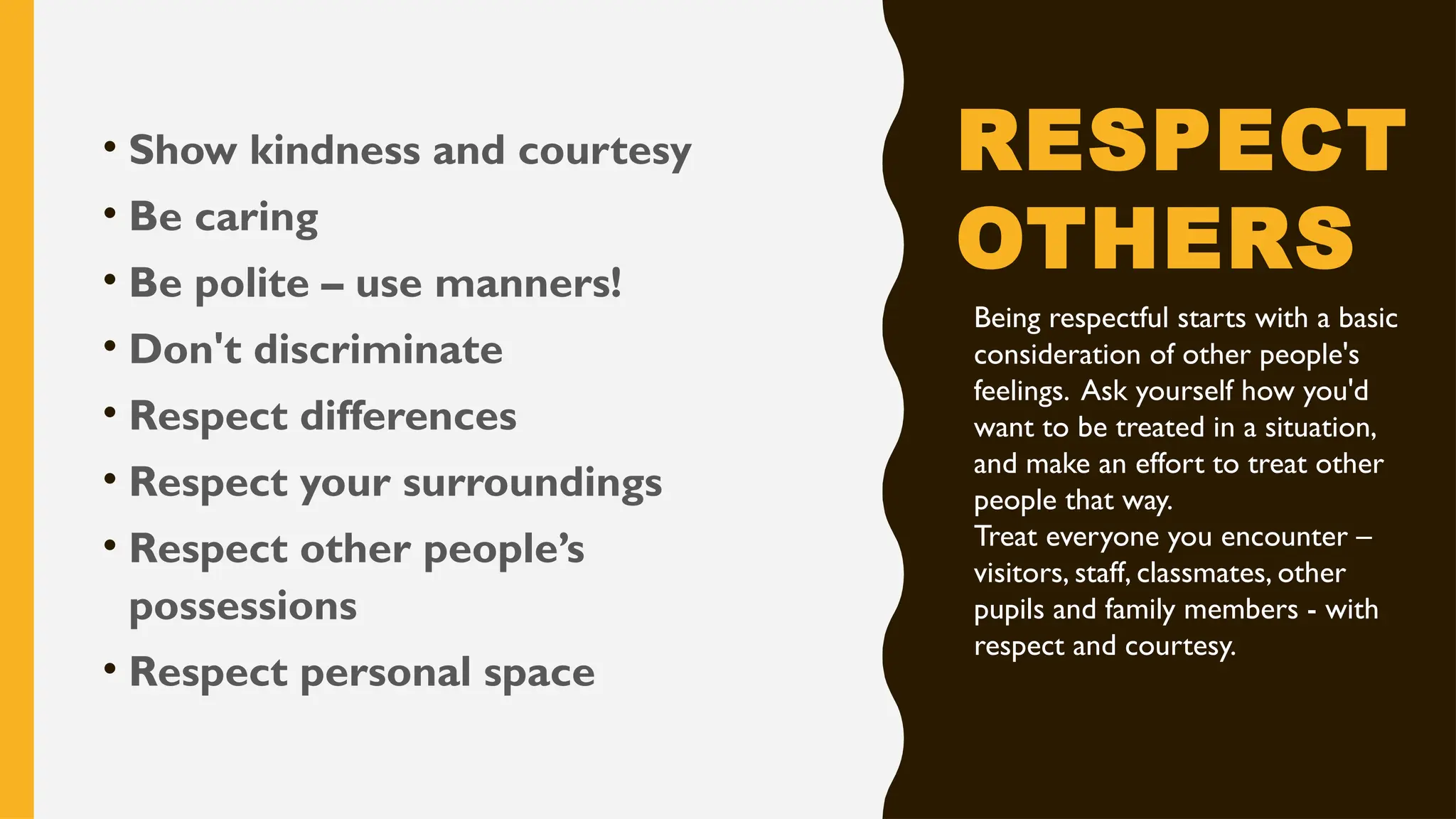 RESPECT
OTHERS
• Show kindness and courtesy
• Be caring
• Be polite – use manners!
• Don't discriminate
• Respect differences
• Respect your surroundings
• Respect other people’s
possessions
• Respect personal space
Being respectful starts with a basic
consideration of other people's
feelings. Ask yourself how you'd
want to be treated in a situation,
and make an effort to treat other
people that way.
Treat everyone you encounter –
visitors, staff, classmates, other
pupils and family members - with
respect and courtesy.
 