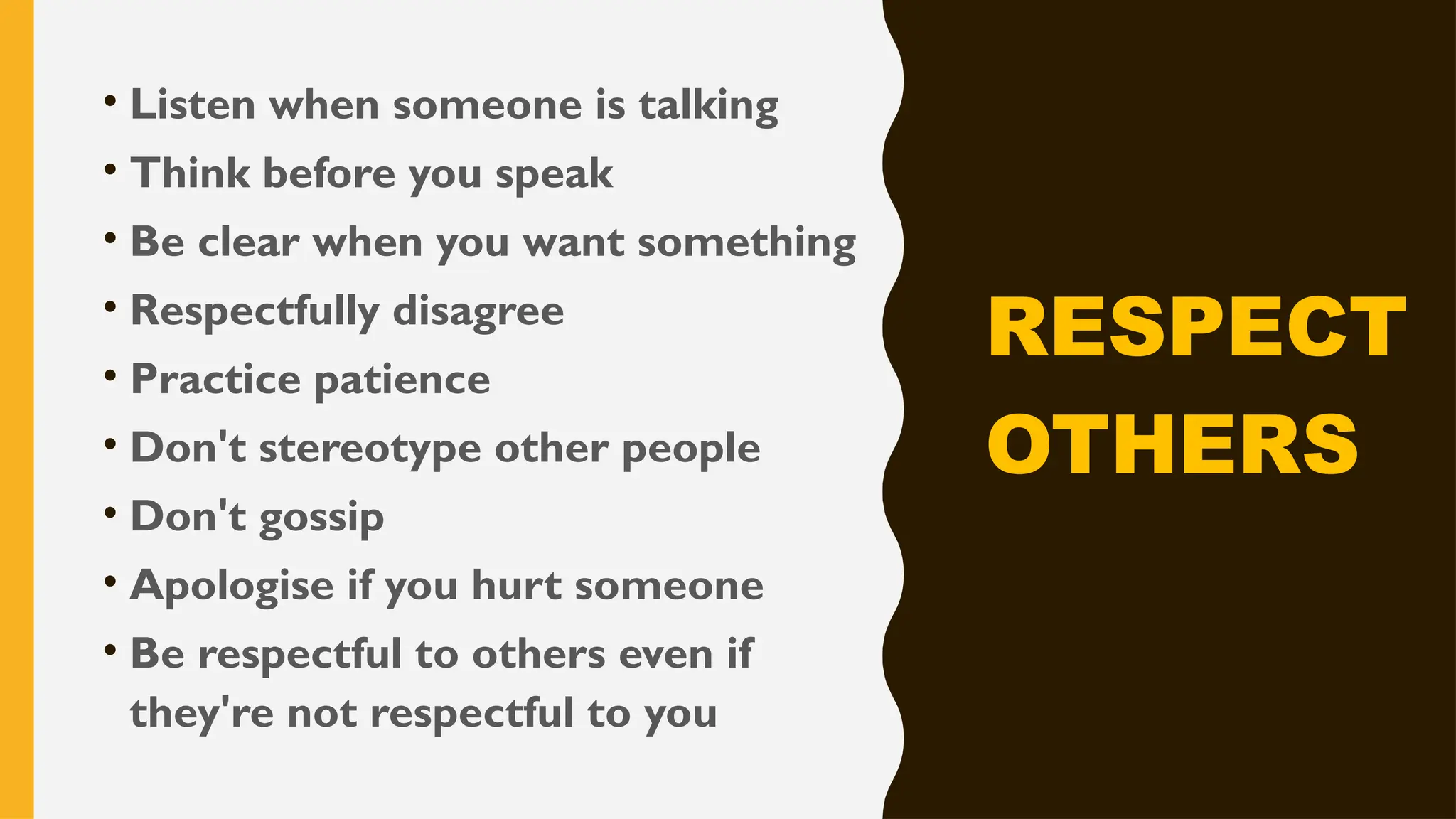 • Listen when someone is talking
• Think before you speak
• Be clear when you want something
• Respectfully disagree
• Practice patience
• Don't stereotype other people
• Don't gossip
• Apologise if you hurt someone
• Be respectful to others even if
they're not respectful to you
RESPECT
OTHERS
 