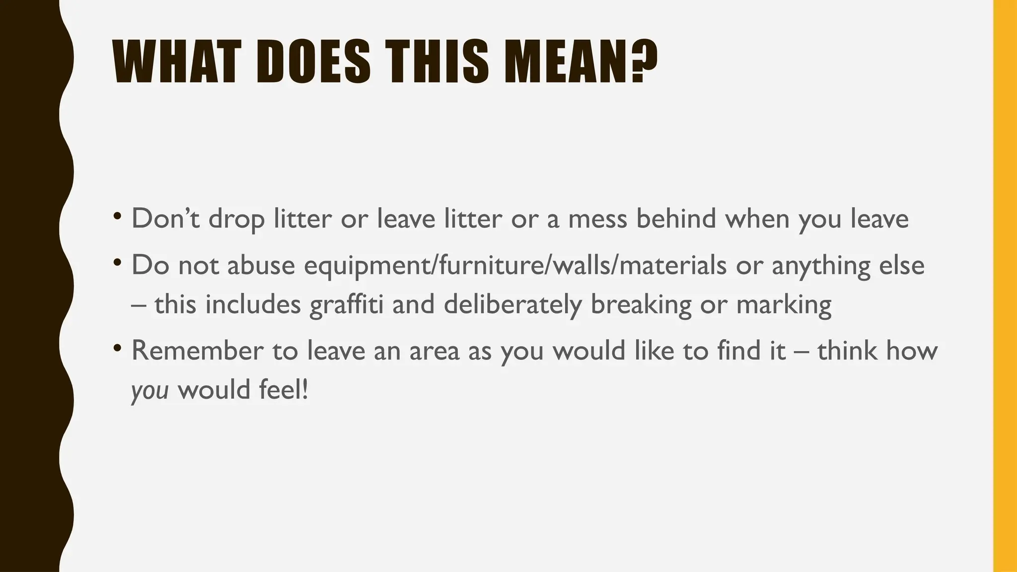 WHAT DOES THIS MEAN?
• Don’t drop litter or leave litter or a mess behind when you leave
• Do not abuse equipment/furniture/walls/materials or anything else
– this includes graffiti and deliberately breaking or marking
• Remember to leave an area as you would like to find it – think how
you would feel!
 