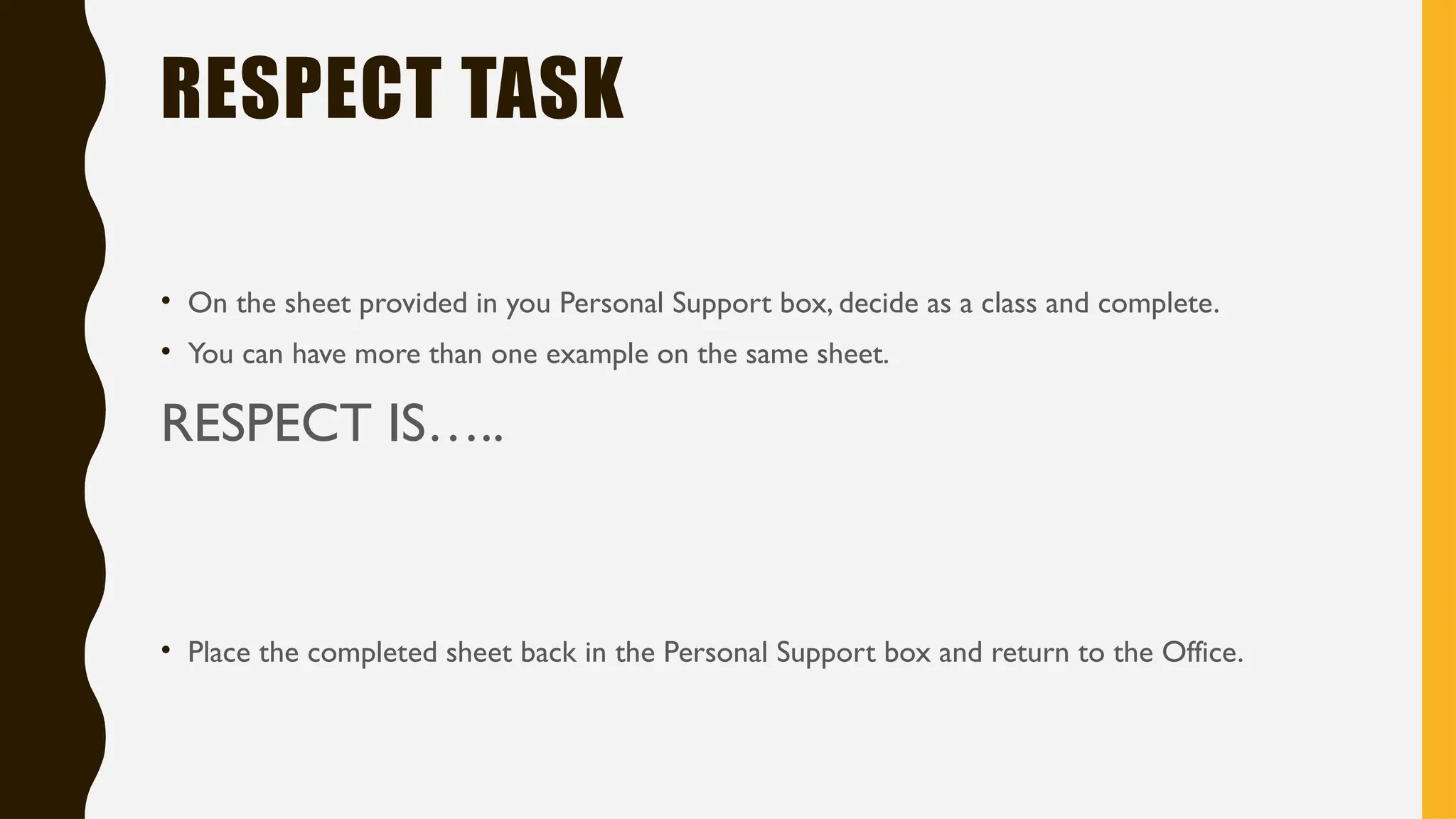 RESPECT TASK
• On the sheet provided in you Personal Support box, decide as a class and complete.
• You can have more than one example on the same sheet.
RESPECT IS…..
• Place the completed sheet back in the Personal Support box and return to the Office.
 