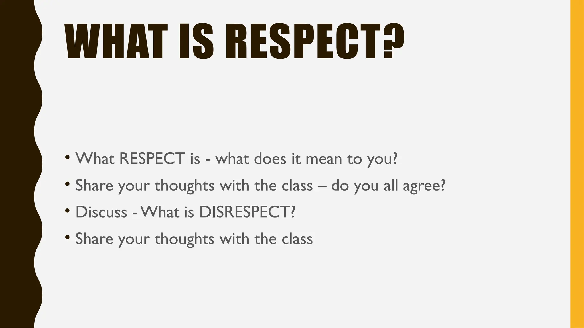WHAT IS RESPECT?
• What RESPECT is - what does it mean to you?
• Share your thoughts with the class – do you all agree?
• Discuss -What is DISRESPECT?
• Share your thoughts with the class
 