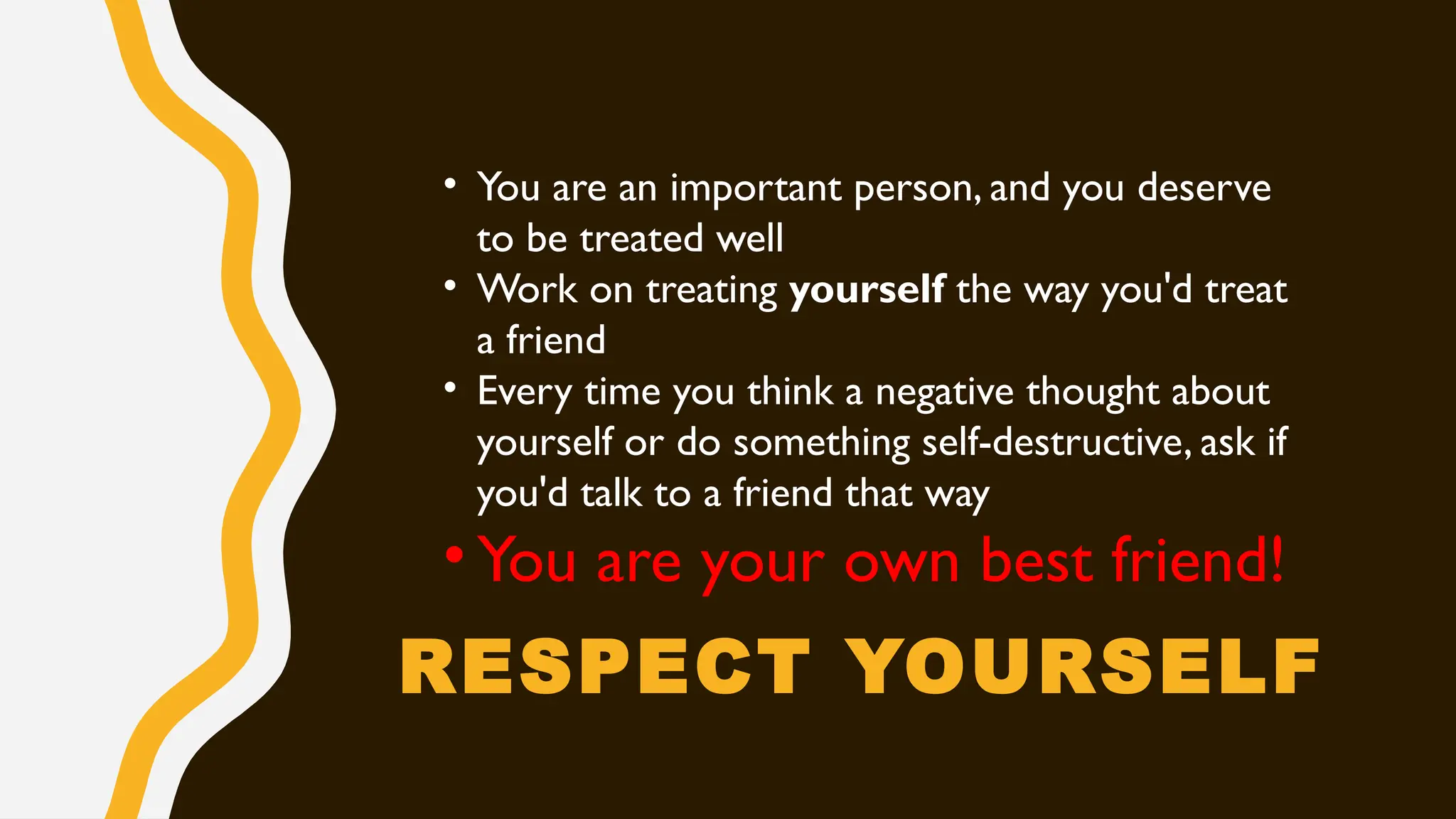 RESPECT YOURSELF
• You are an important person, and you deserve
to be treated well
• Work on treating yourself the way you'd treat
a friend
• Every time you think a negative thought about
yourself or do something self-destructive, ask if
you'd talk to a friend that way
• You are your own best friend!
 