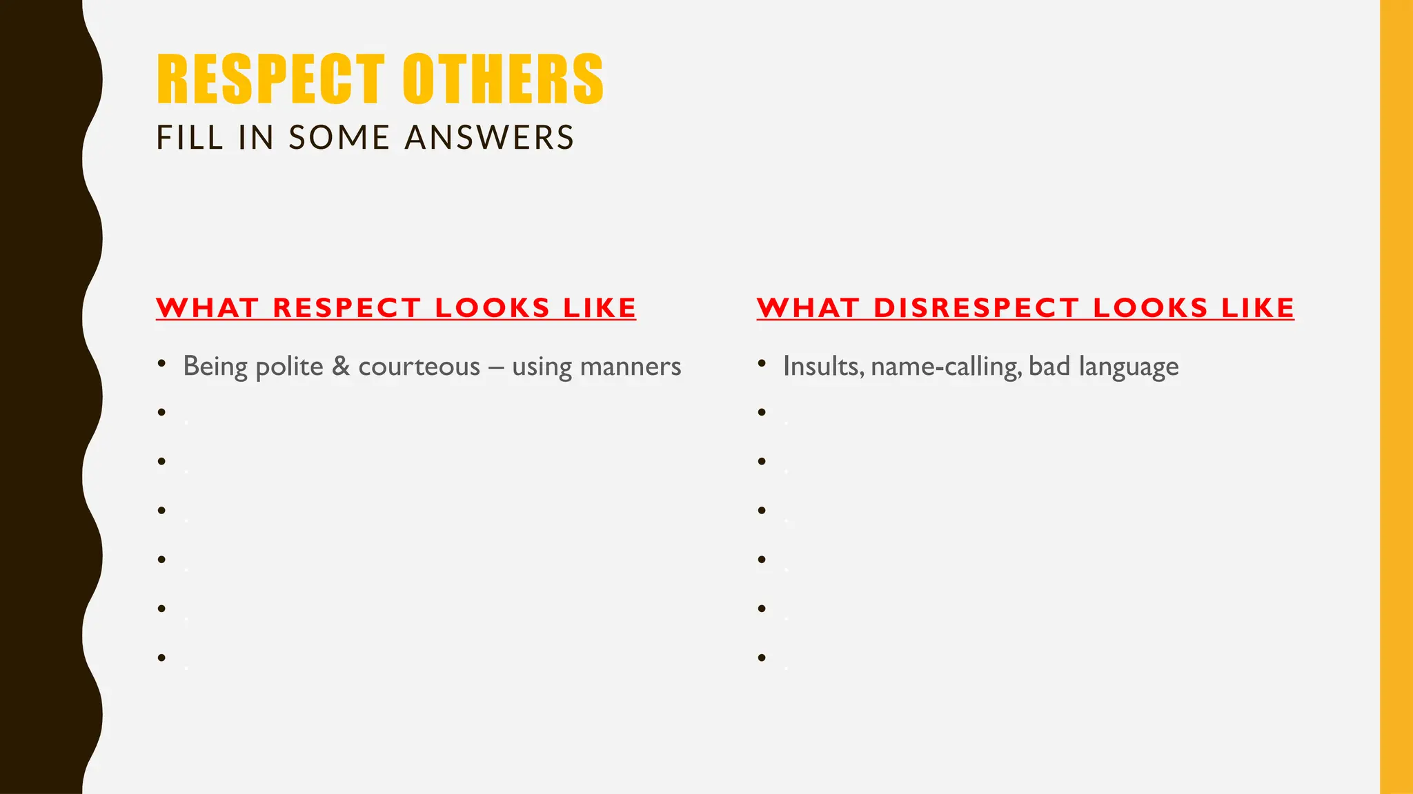 RESPECT OTHERS
FILL IN SOME ANSWERS
WHAT RESPECT LOOKS LIKE
• Being polite & courteous – using manners
• .
• .
• .
• .
• .
• .
WHAT DISRESPECT LOOKS LIKE
• Insults, name-calling, bad language
• .
• .
• .
• .
• .
• .
 