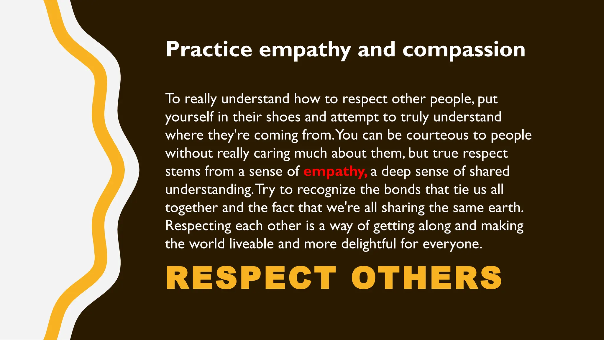 RESPECT OTHERS
Practice empathy and compassion
To really understand how to respect other people, put
yourself in their shoes and attempt to truly understand
where they're coming from.You can be courteous to people
without really caring much about them, but true respect
stems from a sense of empathy, a deep sense of shared
understanding.Try to recognize the bonds that tie us all
together and the fact that we're all sharing the same earth.
Respecting each other is a way of getting along and making
the world liveable and more delightful for everyone.
 