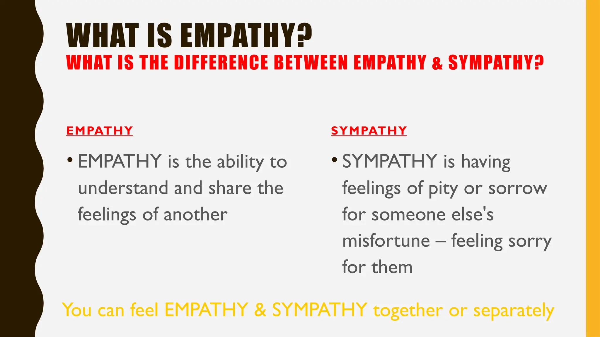 WHAT IS EMPATHY?
WHAT IS THE DIFFERENCE BETWEEN EMPATHY & SYMPATHY?
EMPATHY
• EMPATHY is the ability to
understand and share the
feelings of another
SYMPATHY
• SYMPATHY is having
feelings of pity or sorrow
for someone else's
misfortune – feeling sorry
for them
You can feel EMPATHY & SYMPATHY together or separately
 