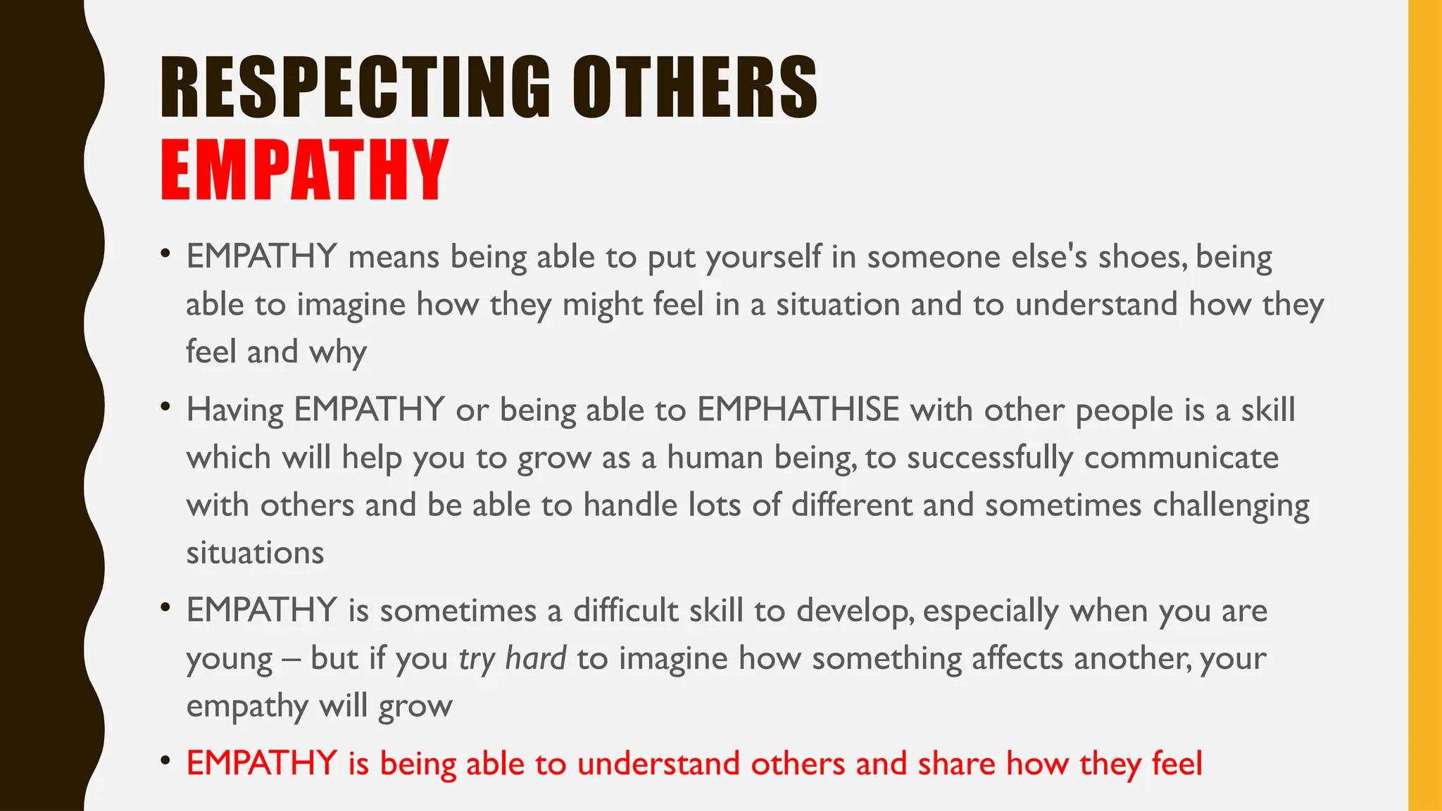 RESPECTING OTHERS
EMPATHY
• EMPATHY means being able to put yourself in someone else's shoes, being
able to imagine how they might feel in a situation and to understand how they
feel and why
• Having EMPATHY or being able to EMPHATHISE with other people is a skill
which will help you to grow as a human being, to successfully communicate
with others and be able to handle lots of different and sometimes challenging
situations
• EMPATHY is sometimes a difficult skill to develop, especially when you are
young – but if you try hard to imagine how something affects another, your
empathy will grow
• EMPATHY is being able to understand others and share how they feel
 