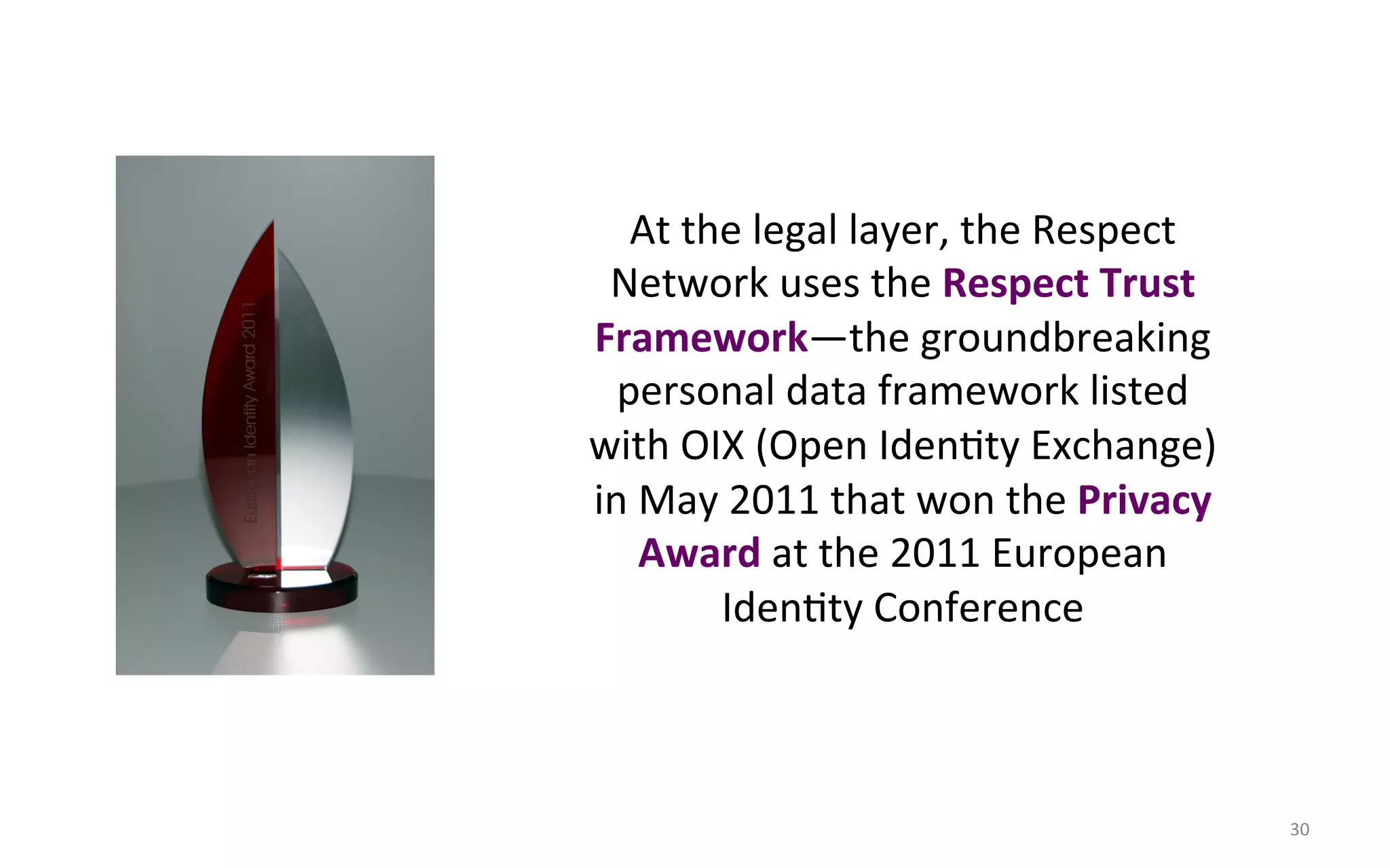 At$the$legal$layer,$the$Respect$
 Network$uses$the$Respect#Trust#
Framework—the$groundbreaking$
  personal$data$framework$listed$
with$OIX$(Open$IdenFty$Exchange)$
in$May$2011$that$won$the$Privacy#
   Award#at$the$2011$European$
        IdenFty$Conference$



                                      30$
 
