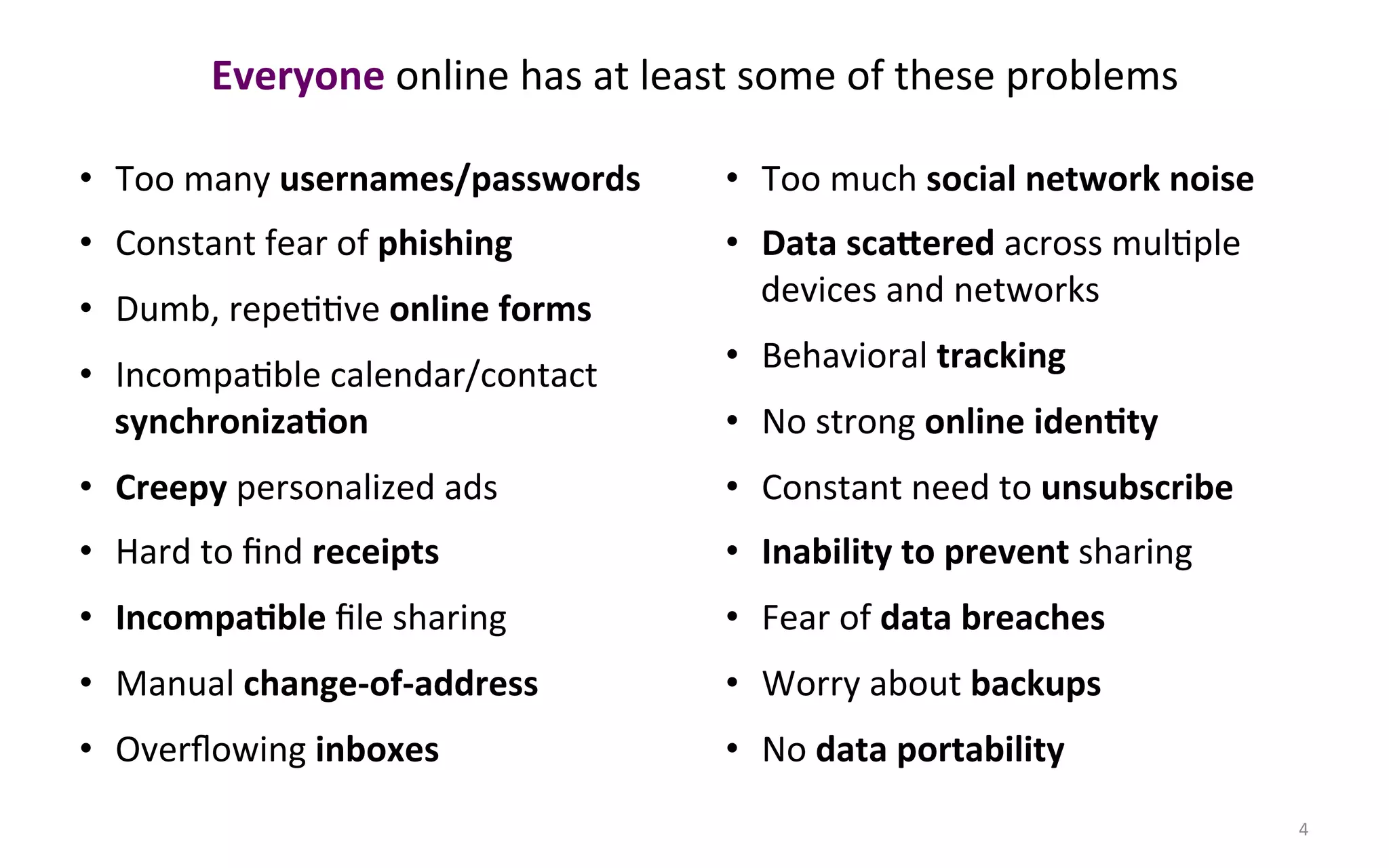 Everyone#online$has$at$least$some$of$these$problems$

•  Too$many$usernames/passwords#   •  Too$much$social#network#noise#
•  Constant$fear$of$phishing#      •  Data#sca@ered#across$mulFple$
                                      devices$and$networks$
•  Dumb,$repeFFve$online#forms#
                                   •  Behavioral$tracking#
•  IncompaFble$calendar/contact$
   synchroniza3on#                 •  No$strong$online#iden3ty#
•  Creepy$personalized$ads$        •  Constant$need$to$unsubscribe#
•  Hard$to$ﬁnd$receipts#           •  Inability#to#prevent#sharing$
•  Incompa3ble$ﬁle$sharing$        •  Fear$of$data#breaches#
•  Manual$change=of=address#       •  Worry$about$backups#
•  Overﬂowing$inboxes#             •  No#data#portability#
                                                                       4$
 