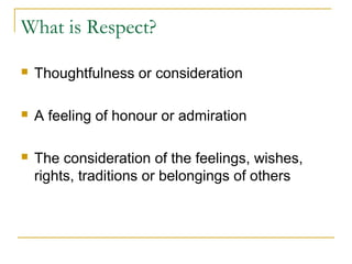 What is Respect?


Thoughtfulness or consideration



A feeling of honour or admiration



The consideration of the feelings, wishes,
rights, traditions or belongings of others

 