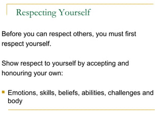 Respecting Yourself
Before you can respect others, you must first
respect yourself.
Show respect to yourself by accepting and
honouring your own:


Emotions, skills, beliefs, abilities, challenges and
body

 