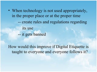 • When technology is not used appropriately,
  in the proper place or at the proper time
      -- create rules and regulations regarding
         its use
      -- it gets banned

How would this improve if Digital Etiquette is
 taught to everyone and everyone follows it?
 
