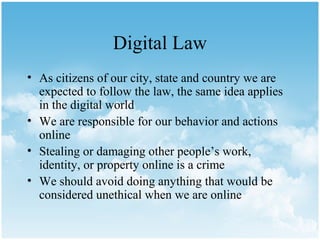 Digital Law
• As citizens of our city, state and country we are
  expected to follow the law, the same idea applies
  in the digital world
• We are responsible for our behavior and actions
  online
• Stealing or damaging other people’s work,
  identity, or property online is a crime
• We should avoid doing anything that would be
  considered unethical when we are online
 