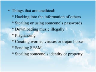 • Things that are unethical:
  * Hacking into the information of others
  * Stealing or using someone’s passwords
  * Downloading music illegally
  * Plagiarizing
  * Creating worms, viruses or trojan horses
  * Sending SPAM
  * Stealing someone’s identity or property
 