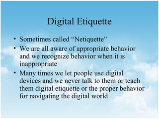 Digital Etiquette
• Sometimes called “Netiquette”
• We are all aware of appropriate behavior
  and we recognize behavior when it is
  inappropriate
• Many times we let people use digital
  devices and we never talk to them or teach
  them digital etiquette or the proper behavior
  for navigating the digital world
 
