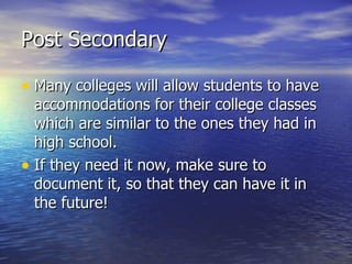 Post Secondary Many colleges will allow students to have accommodations for their college classes which are similar to the ones they had in high school. If they need it now, make sure to document it, so that they can have it in the future! 