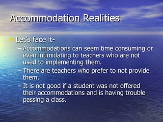 Accommodation Realities Let’s face it- Accommodations can seem time consuming or even intimidating to teachers who are not used to implementing them. There are teachers who prefer to not provide them. It is not good if a student was not offered their accommodations and is having trouble passing a class. 