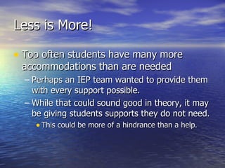 Less is More! Too often students have many more accommodations than are needed Perhaps an IEP team wanted to provide them with every support possible. While that could sound good in theory, it may be giving students supports they do not need. This could be more of a hindrance than a help. 