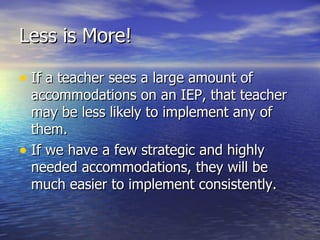 Less is More! If a teacher sees a large amount of accommodations on an IEP, that teacher may be less likely to implement any of them. If we have a few strategic and highly needed accommodations, they will be much easier to implement consistently. 