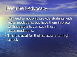 Teach Self Advocacy We need to not only provide students with accommodations, but have them in place so that students can seek these accommodations. This is crucial for their success after high school. 