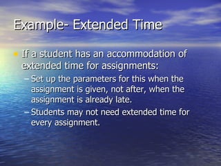 Example- Extended Time If a student has an accommodation of extended time for assignments: Set up the parameters for this when the assignment is given, not after, when the assignment is already late. Students may not need extended time for every assignment. 