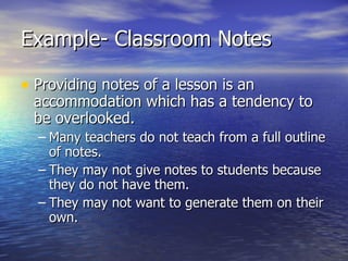 Example- Classroom Notes Providing notes of a lesson is an accommodation which has a tendency to be overlooked. Many teachers do not teach from a full outline of notes. They may not give notes to students because they do not have them. They may not want to generate them on their own. 