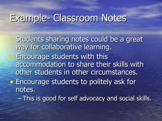 Example- Classroom Notes Students sharing notes could be a great way for collaborative learning. Encourage students with this accommodation to share their skills with other students in other circumstances. Encourage students to politely ask for notes. This is good for self advocacy and social skills. 