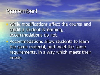 Remember! While modifications affect the course and credit a student is learning, accommodations do not. Accommodations allow students to learn the same material, and meet the same requirements, in a way which meets their needs. 