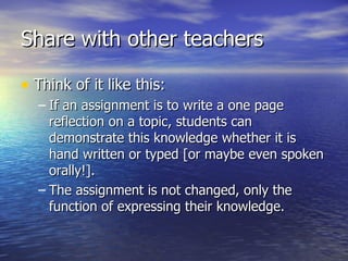 Share with other teachers Think of it like this: If an assignment is to write a one page reflection on a topic, students can demonstrate this knowledge whether it is hand written or typed [or maybe even spoken orally!]. The assignment is not changed, only the function of expressing their knowledge. 