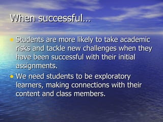 When successful… Students are more likely to take academic risks and tackle new challenges when they have been successful with their initial assignments. We need students to be exploratory learners, making connections with their content and class members. 