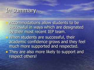 In summary… Accommodations allow students to be successful in ways which are designated by their most recent IEP team. When students are successful, their academic confidence grows and they feel much more supported and respected. They are also more likely to support and respect others! 