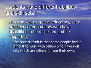 Students have different abilities and skill sets! How can we, as special educators, set a precedence for students who have disabilities to be respected and be supported? The honest truth is that some people find it difficult to work with others who have skill sets which are different from their own. 